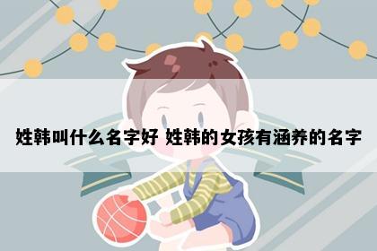 姓韩叫什么名字好 姓韩的女孩有涵养的名字